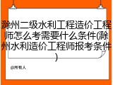 滁州二级水利工程造价工程师怎么考需要什么条件(滁州水利造价工程师报考条件)