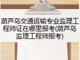 葫芦岛交通运输专业监理工程师证在哪里报考(葫芦岛监理工程师报考)