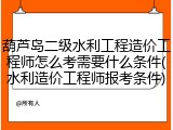 葫芦岛二级水利工程造价工程师怎么考需要什么条件(水利造价工程师报考条件)