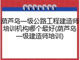 葫芦岛一级公路工程建造师培训机构哪个最好(葫芦岛一级建造师培训)
