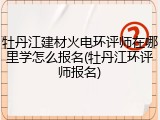 牡丹江建材火电环评师在哪里学怎么报名(牡丹江环评师报名)