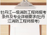 牡丹江一级消防工程师报考条件及专业详细要求(牡丹江消防工程师报考)