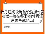 牡丹江初级消防设施操作员考试一般在哪里考(牡丹江消防考试地点)