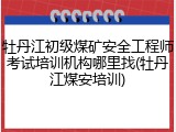 牡丹江初级煤矿安全工程师考试培训机构哪里找(牡丹江煤安培训)
