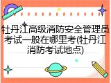 牡丹江高级消防安全管理员考试一般在哪里考(牡丹江消防考试地点)