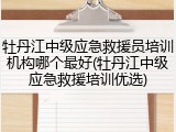 牡丹江中级应急救援员培训机构哪个最好(牡丹江中级应急救援培训优选)
