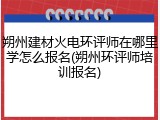 朔州建材火电环评师在哪里学怎么报名(朔州环评师培训报名)