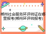 郴州社会服务环评师证在哪里报考(郴州环评师报考)