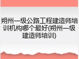 朔州一级公路工程建造师培训机构哪个最好(朔州一级建造师培训)
