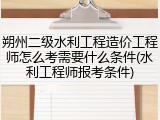 朔州二级水利工程造价工程师怎么考需要什么条件(水利工程师报考条件)
