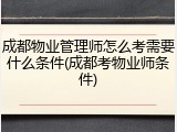 成都物业管理师怎么考需要什么条件(成都考物业师条件)
