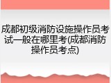 成都初级消防设施操作员考试一般在哪里考(成都消防操作员考点)