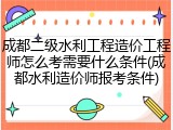 成都二级水利工程造价工程师怎么考需要什么条件(成都水利造价师报考条件)