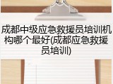 成都中级应急救援员培训机构哪个最好(成都应急救援员培训)