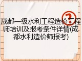 成都一级水利工程造价工程师培训及报考条件详情(成都水利造价师报考)