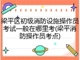 梁平区初级消防设施操作员考试一般在哪里考(梁平消防操作员考点)