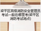 梁平区高级消防安全管理员考试一般在哪里考(梁平区消防考试地点)