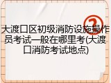 大渡口区初级消防设施操作员考试一般在哪里考(大渡口消防考试地点)