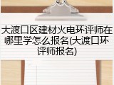大渡口区建材火电环评师在哪里学怎么报名(大渡口环评师报名)
