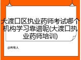 大渡口区执业药师考试哪个机构学习靠谱呢(大渡口执业药师培训)