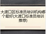 大渡口区标准员培训机构哪个最好(大渡口标准员培训推荐)