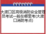 大渡口区高级消防安全管理员考试一般在哪里考(大渡口消防考点)
