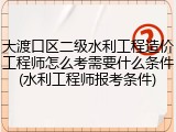 大渡口区二级水利工程造价工程师怎么考需要什么条件(水利工程师报考条件)