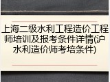 上海二级水利工程造价工程师培训及报考条件详情(沪水利造价师考培条件)