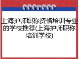上海护师职称资格培训专业的学校推荐(上海护师职称培训学校)