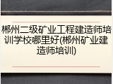 郴州二级矿业工程建造师培训学校哪里好(郴州矿业建造师培训)