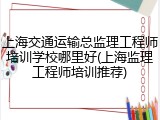 上海交通运输总监理工程师培训学校哪里好(上海监理工程师培训推荐)