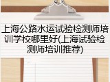 上海公路水运试验检测师培训学校哪里好(上海试验检测师培训推荐)