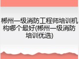 郴州一级消防工程师培训机构哪个最好(郴州一级消防培训优选)
