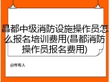 昌都中级消防设施操作员怎么报名培训费用(昌都消防操作员报名费用)