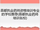 昌都执业药师资格培训专业的学校推荐(昌都执业药师培训名校)