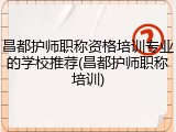昌都护师职称资格培训专业的学校推荐(昌都护师职称培训)
