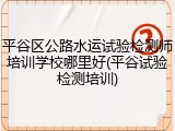 平谷区公路水运试验检测师培训学校哪里好(平谷试验检测培训)