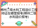 郴州二级水利工程造价工程师证在哪里报考(郴州二级水利造价报考)