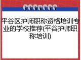 平谷区护师职称资格培训专业的学校推荐(平谷护师职称培训)