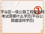 平谷区一级公路工程建造师考试需要什么学历(平谷公路建造师学历)