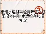 郴州水运材料检测师证在哪里报考(郴州水运检测师报考点)