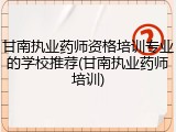 甘南执业药师资格培训专业的学校推荐(甘南执业药师培训)