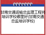 甘南交通运输总监理工程师培训学校哪里好(甘南交通总监培训学校)