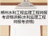 郴州水利工程监理工程师报考资格详解(水利监理工程师报考资格)