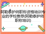 阿勒泰护师职称资格培训专业的学校推荐(阿勒泰护师职称培训)