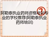 阿勒泰执业药师资格培训专业的学校推荐(阿勒泰执业药师培训)