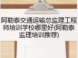 阿勒泰交通运输总监理工程师培训学校哪里好(阿勒泰监理培训推荐)