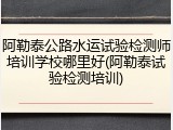 阿勒泰公路水运试验检测师培训学校哪里好(阿勒泰试验检测培训)