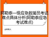 阿勒泰一级应急救援员考试难点具体分析(阿勒泰应急考试难点)