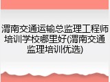 渭南交通运输总监理工程师培训学校哪里好(渭南交通监理培训优选)